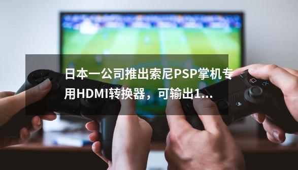 日本一公司推出索尼PSP掌机专用HDMI转换器，可输出1080p画面-第1张-游戏相关-大福途网