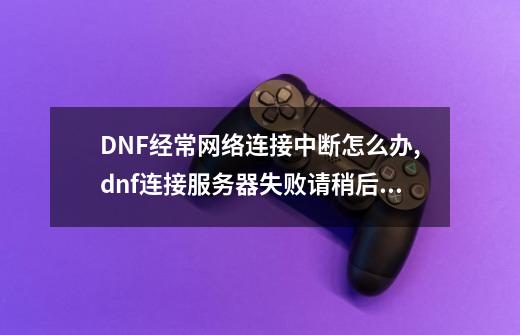 DNF经常网络连接中断怎么办?,dnf连接服务器失败请稍后重试这怎么办-第1张-游戏相关-大福途网