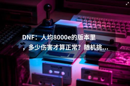 DNF：人均8000e的版本里，多少伤害才算正常？随机挑选3位勇士-第1张-游戏相关-大福途网