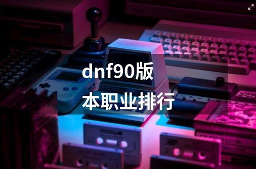 dnf90版本职业排行-第1张-游戏相关-大福途网