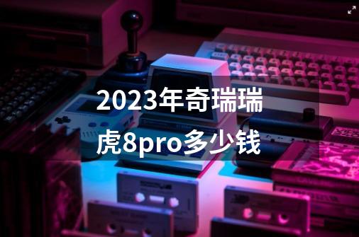 2023年奇瑞瑞虎8pro多少钱-第1张-游戏相关-大福途网