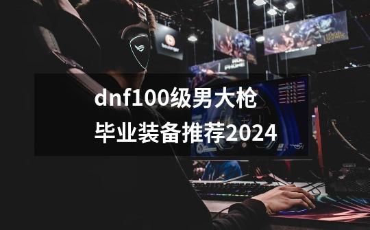 dnf100级男大枪毕业装备推荐2024-第1张-游戏相关-大福途网