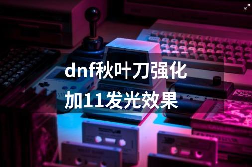 dnf秋叶刀强化加11发光效果-第1张-游戏相关-大福途网