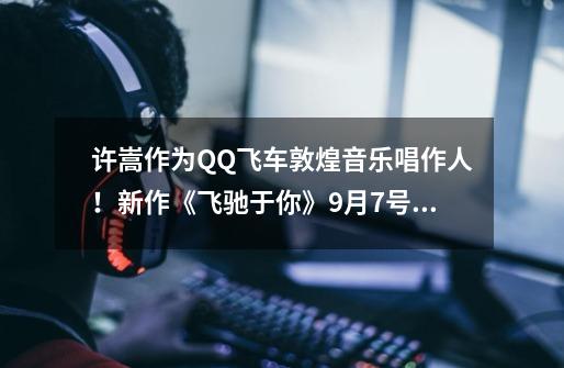 许嵩作为QQ飞车敦煌音乐唱作人！新作《飞驰于你》9月7号发布-第1张-游戏相关-大福途网