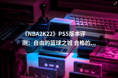 《NBA2K22》PS5版本评测：自由的篮球之城 合格的系列续作-第1张-游戏相关-大福途网