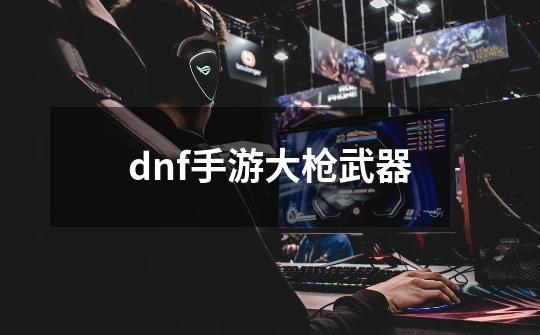 dnf手游大枪武器-第1张-游戏相关-大福途网