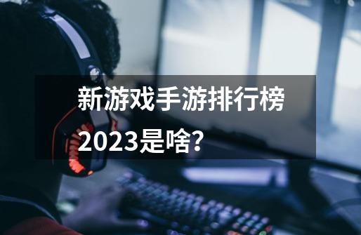 新游戏手游排行榜2023是啥？-第1张-游戏相关-大福途网