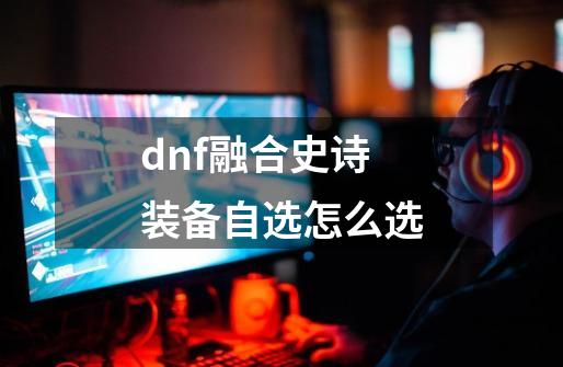 dnf融合史诗装备自选怎么选-第1张-游戏相关-大福途网