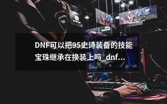 DNF可以把95史诗装备的技能宝珠继承在换装上吗_dnf宝珠能升级嘛-第1张-游戏相关-大福途网
