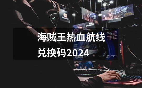 海贼王热血航线兑换码2024-第1张-游戏相关-大福途网