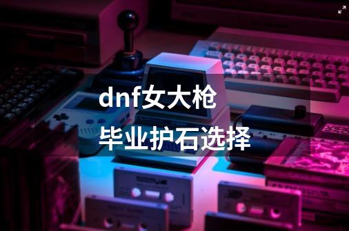 dnf女大枪毕业护石选择-第1张-游戏相关-大福途网