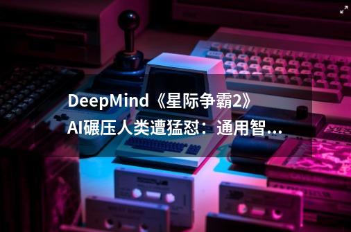 DeepMind《星际争霸2》AI碾压人类遭猛怼：通用智能就是空谈-第1张-游戏相关-大福途网