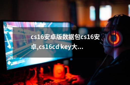 cs16安卓版数据包cs16安卓,cs16cd key大全-第1张-游戏相关-大福途网