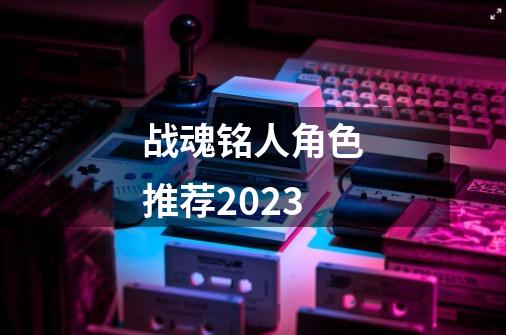 战魂铭人角色推荐2023-第1张-游戏相关-大福途网