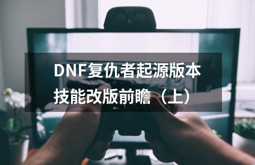 DNF复仇者起源版本技能改版前瞻（上）-第1张-游戏相关-大福途网