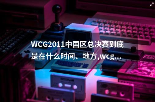 WCG2011中国区总决赛到底是在什么时间、地方,wcg2008魔兽争霸总决赛第二局-第1张-游戏相关-大福途网