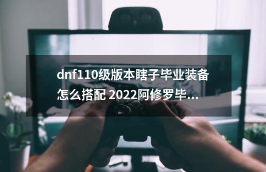 dnf110级版本瞎子毕业装备怎么搭配 2022阿修罗毕业装备搭配指南,dnf修罗穿什么装备好-第1张-游戏相关-大福途网