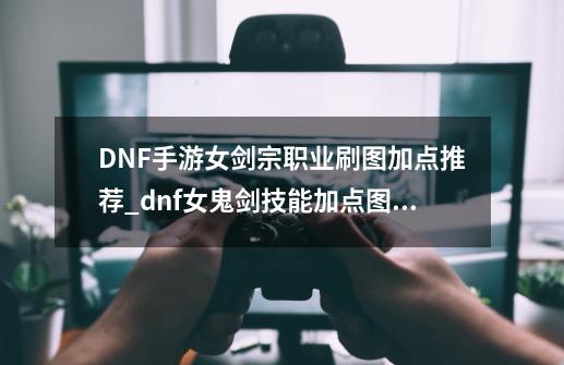 DNF手游女剑宗职业刷图加点推荐_dnf女鬼剑技能加点图2021-第1张-游戏相关-大福途网