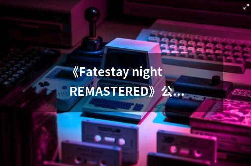 《Fate/stay night REMASTERED》公布，今年登陆Switch/Steam平台-第1张-游戏相关-大福途网