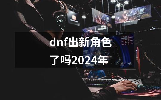 dnf出新角色了吗2024年-第1张-游戏相关-大福途网