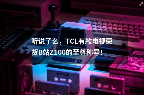 听说了么，TCL有款电视荣货B站Z100的至尊称号！-第1张-游戏相关-大福途网