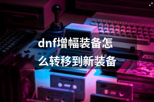 dnf增幅装备怎么转移到新装备-第1张-游戏相关-大福途网