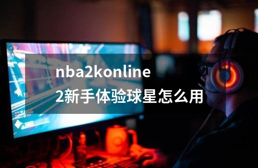 nba2konline2新手体验球星怎么用-第1张-游戏相关-大福途网