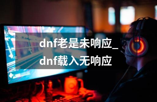 dnf老是未响应_dnf载入无响应-第1张-游戏相关-大福途网