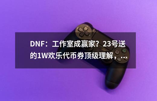 DNF：工作室成赢家？23号送的1W欢乐代币券顶级理解，可进行变现-第1张-游戏相关-大福途网