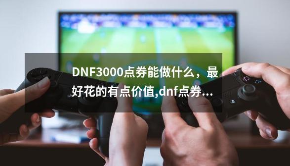 DNF3000点券能做什么，最好花的有点价值,dnf点券买什么好-第1张-游戏相关-大福途网