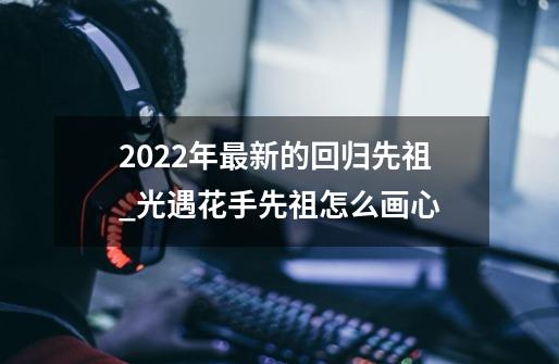 2022年最新的回归先祖_光遇花手先祖怎么画心-第1张-游戏相关-大福途网