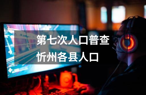第七次人口普查忻州各县人口-第1张-游戏相关-大福途网
