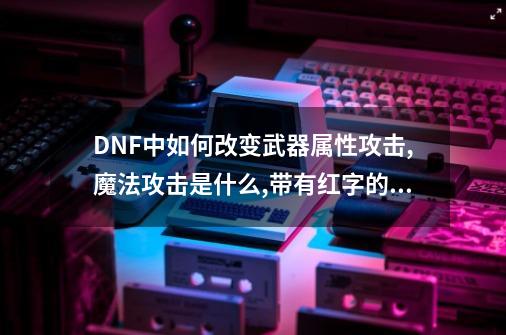DNF中如何改变武器属性攻击,魔法攻击是什么,带有红字的武器,为什么带不..._DNF装备属性指令无效-第1张-游戏相关-大福途网
