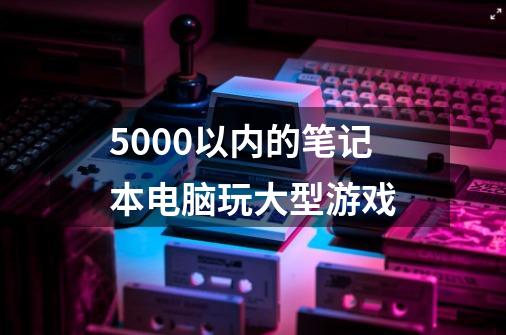 5000以内的笔记本电脑玩大型游戏-第1张-游戏相关-大福途网