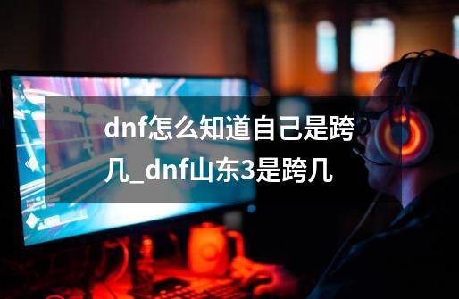 dnf怎么知道自己是跨几_dnf山东3是跨几-第1张-游戏相关-大福途网