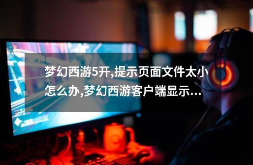 梦幻西游5开,提示页面文件太小怎么办,梦幻西游客户端显示不全-第1张-游戏相关-大福途网