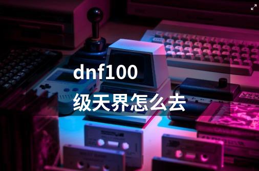 dnf100级天界怎么去-第1张-游戏相关-大福途网