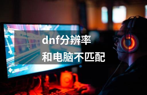 dnf分辨率和电脑不匹配-第1张-游戏相关-大福途网