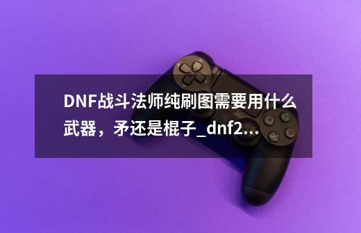 DNF战斗法师纯刷图需要用什么武器，矛还是棍子_dnf2021战斗法师装备-第1张-游戏相关-大福途网