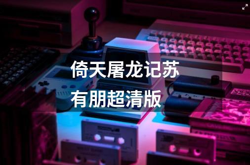 倚天屠龙记苏有朋超清版-第1张-游戏相关-大福途网
