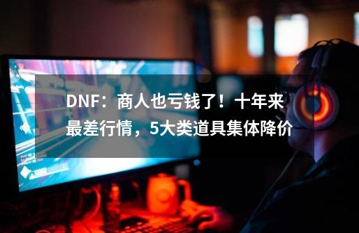 DNF：商人也亏钱了！十年来最差行情，5大类道具集体降价-第1张-游戏相关-大福途网