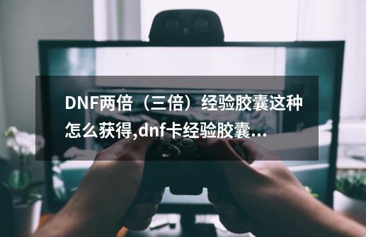 DNF两倍（三倍）经验胶囊这种怎么获得,dnf卡经验胶囊的任务是什么-第1张-游戏相关-大福途网