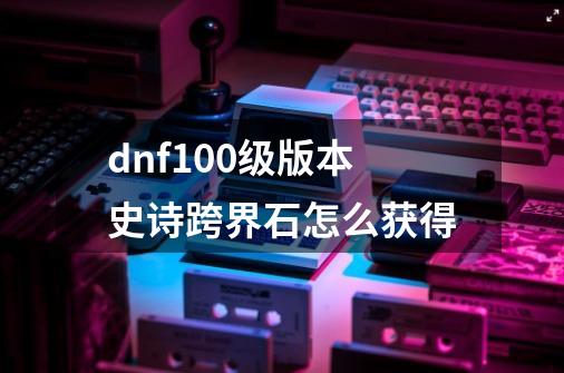 dnf100级版本史诗跨界石怎么获得-第1张-游戏相关-大福途网