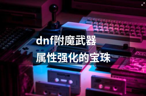 dnf附魔武器属性强化的宝珠-第1张-游戏相关-大福途网