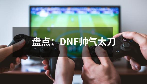 盘点：DNF帅气太刀-第1张-游戏相关-大福途网