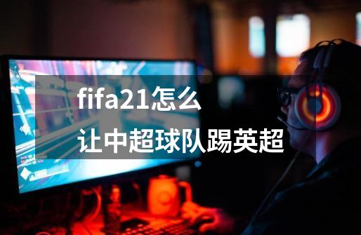 fifa21怎么让中超球队踢英超-第1张-游戏相关-大福途网