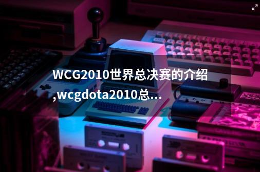 WCG2010世界总决赛的介绍,wcgdota2010总决赛-第1张-游戏相关-大福途网