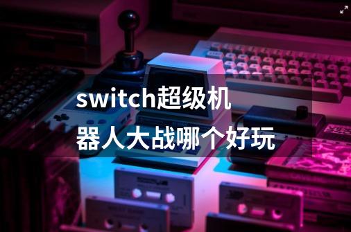switch超级机器人大战哪个好玩-第1张-游戏相关-大福途网
