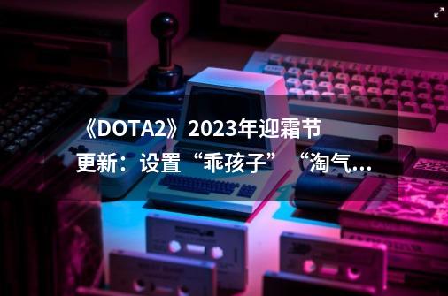 《DOTA2》2023年迎霜节更新：设置“乖孩子”“淘气王”名单-第1张-游戏相关-大福途网