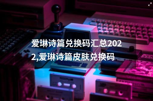 爱琳诗篇兑换码汇总2022,爱琳诗篇皮肤兑换码-第1张-游戏相关-大福途网